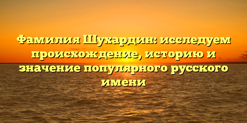 Фамилия Шухардин: исследуем происхождение, историю и значение популярного русского имени