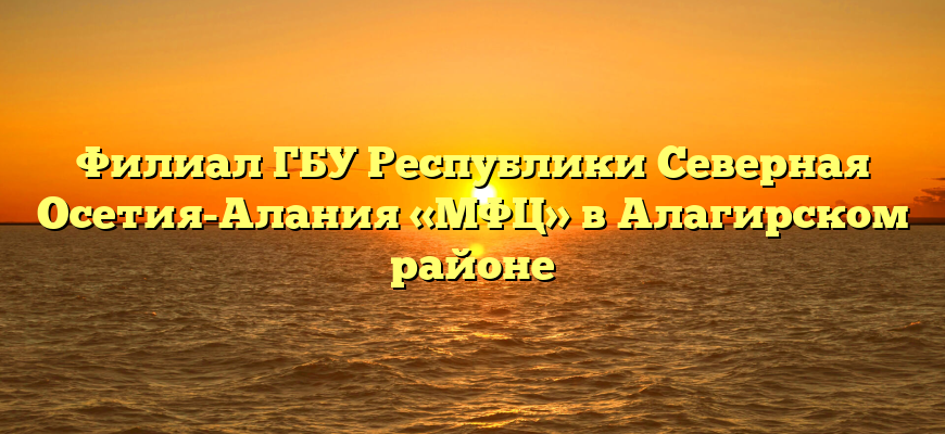 Филиал ГБУ Республики Северная Осетия-Алания «МФЦ» в Алагирском районе