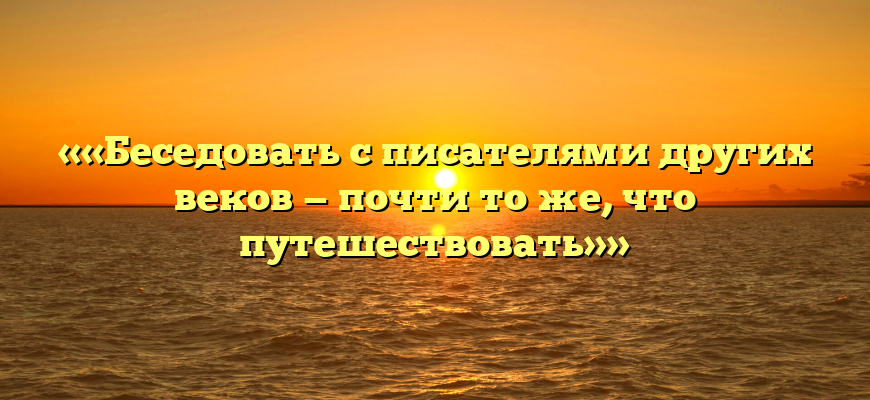 ««Беседовать с писателями других веков — почти то же, что путешествовать»»