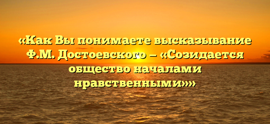 «Как Вы понимаете высказывание Ф.М. Достоевского — «Созидается общество началами нравственными»»