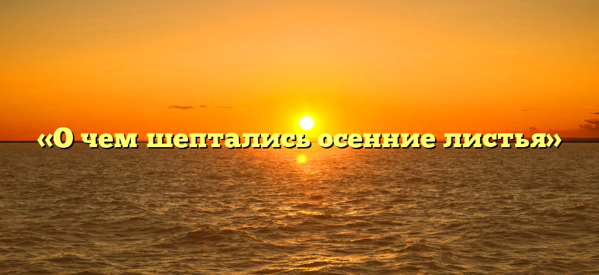 «О чем шептались осенние листья»