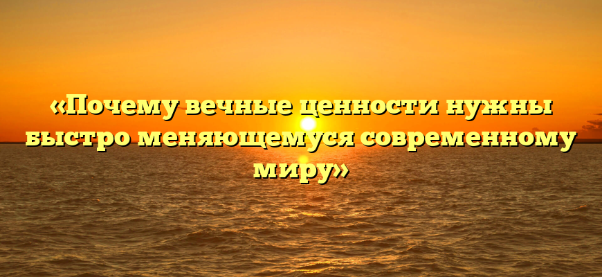 «Почему вечные ценности нужны быстро меняющемуся современному миру»