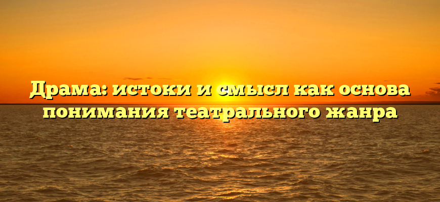 Драма: истоки и смысл как основа понимания театрального жанра