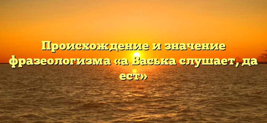Происхождение и значение фразеологизма «а Васька слушает, да ест»