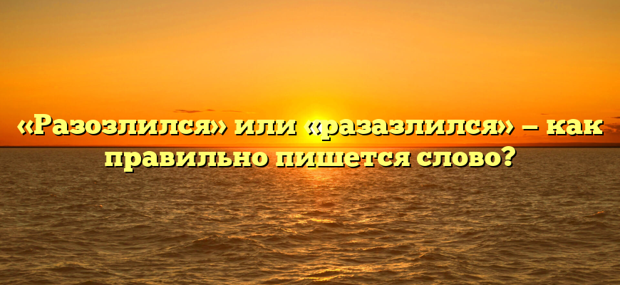 «Разозлился» или «разазлился» — как правильно пишется слово?