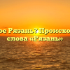 Что такое Рязань? Происхождение слова «Рязань»