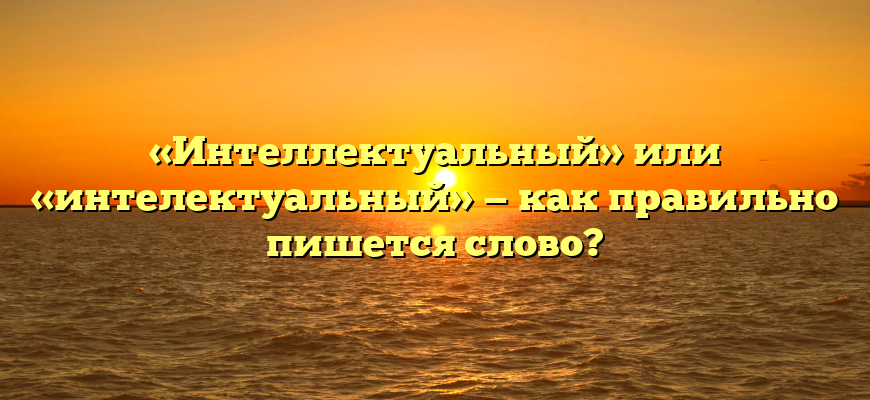 «Интеллектуальный» или «интелектуальный» — как правильно пишется слово?