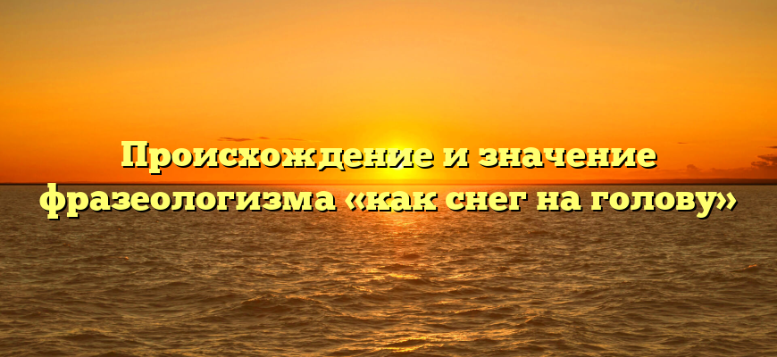 Происхождение и значение фразеологизма «как снег на голову»