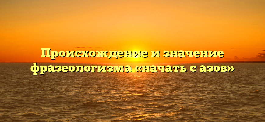 Происхождение и значение фразеологизма «начать с азов»