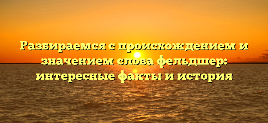 Разбираемся с происхождением и значением слова фельдшер: интересные факты и история