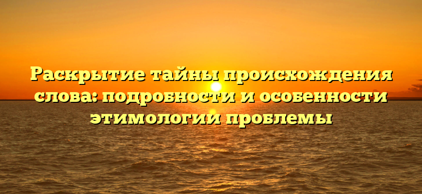 Раскрытие тайны происхождения слова: подробности и особенности этимологии проблемы