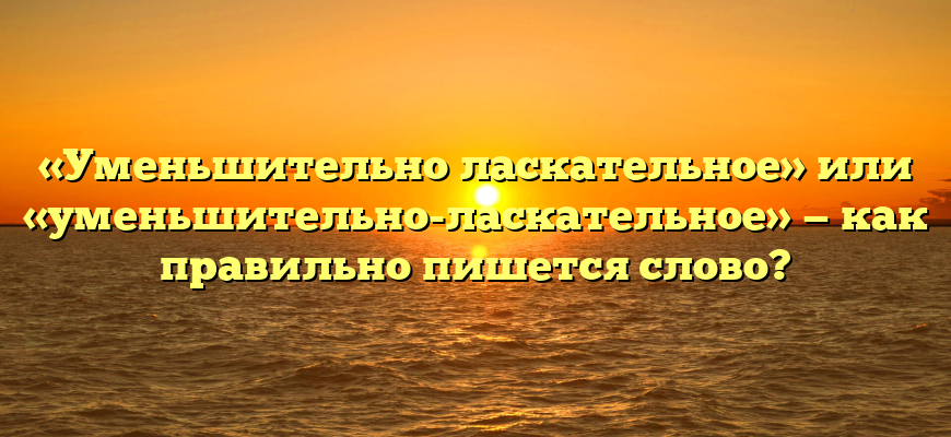 «Уменьшительно ласкательное» или «уменьшительно-ласкательное» — как правильно пишется слово?