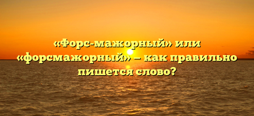«Форс-мажорный» или «форсмажорный» — как правильно пишется слово?