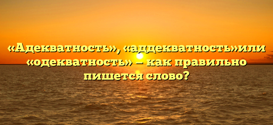 «Адекватность», «аддекватность»или «одекватность» — как правильно пишется слово?