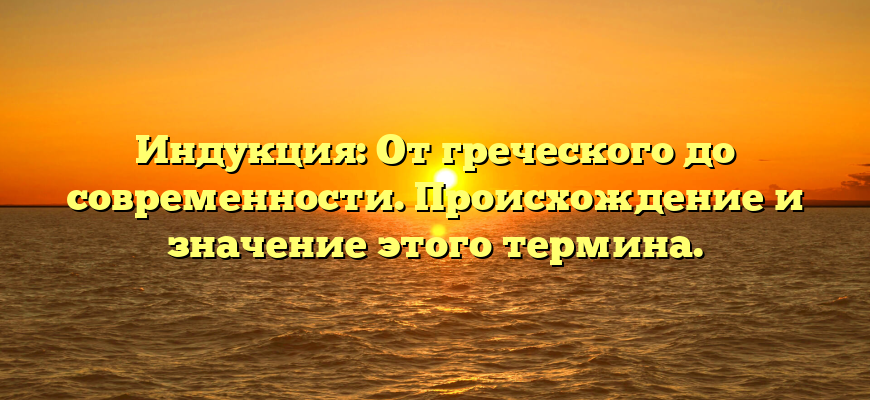 Индукция: От греческого до современности. Происхождение и значение этого термина.