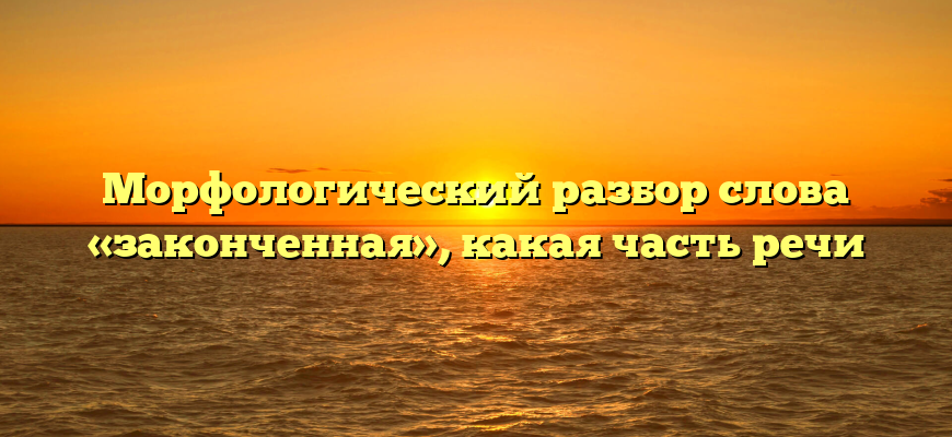 Морфологический разбор слова «законченная», какая часть речи
