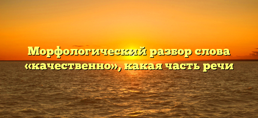 Морфологический разбор слова «качественно», какая часть речи