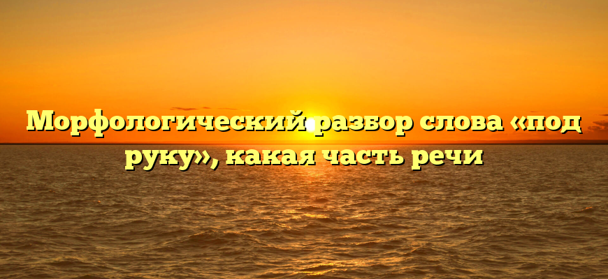 Морфологический разбор слова «под руку», какая часть речи