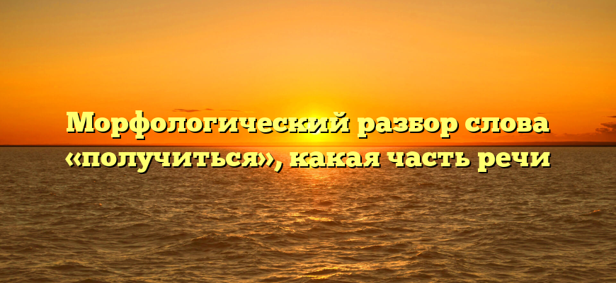 Морфологический разбор слова «получиться», какая часть речи