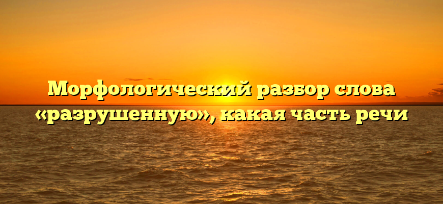Морфологический разбор слова «разрушенную», какая часть речи