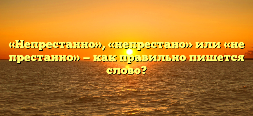 «Непрестанно», «непрестано» или «не престанно» — как правильно пишется слово?