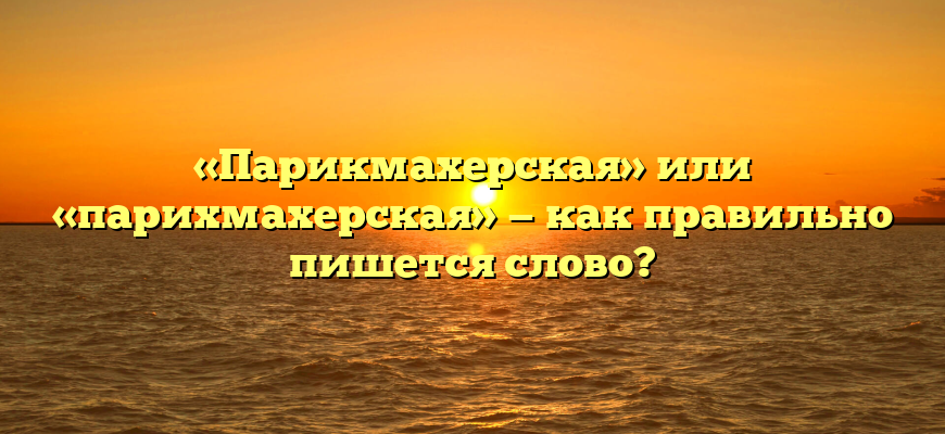 «Парикмахерская» или «парихмахерская» — как правильно пишется слово?