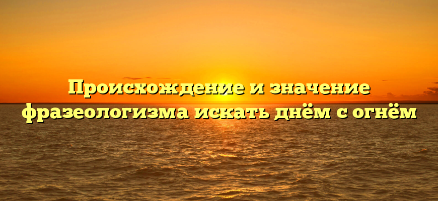 Происхождение и значение фразеологизма искать днём с огнём