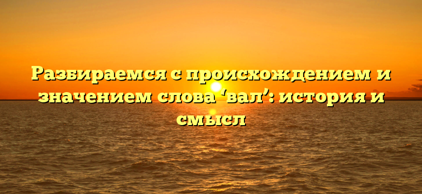 Разбираемся с происхождением и значением слова ‘вал’: история и смысл