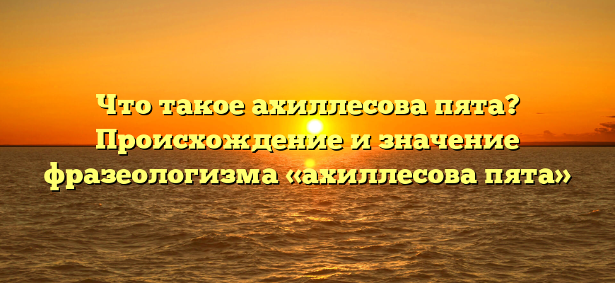 Что такое ахиллесова пята? Происхождение и значение фразеологизма «ахиллесова пята»