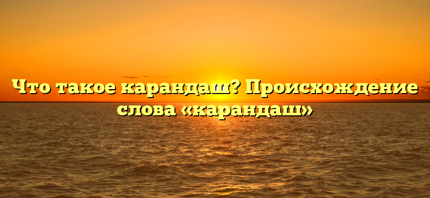 Что такое карандаш? Происхождение слова «карандаш»