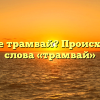 Что такое трамвай? Происхождение слова «трамвай»