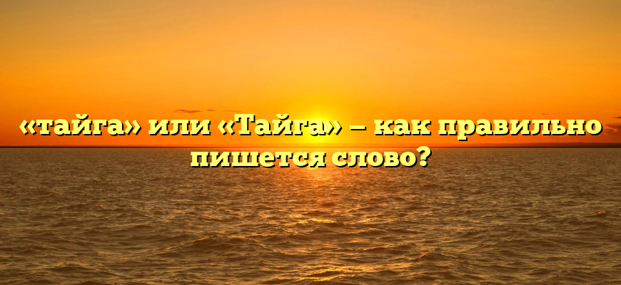 «тайга» или «Тайга» — как правильно пишется слово?